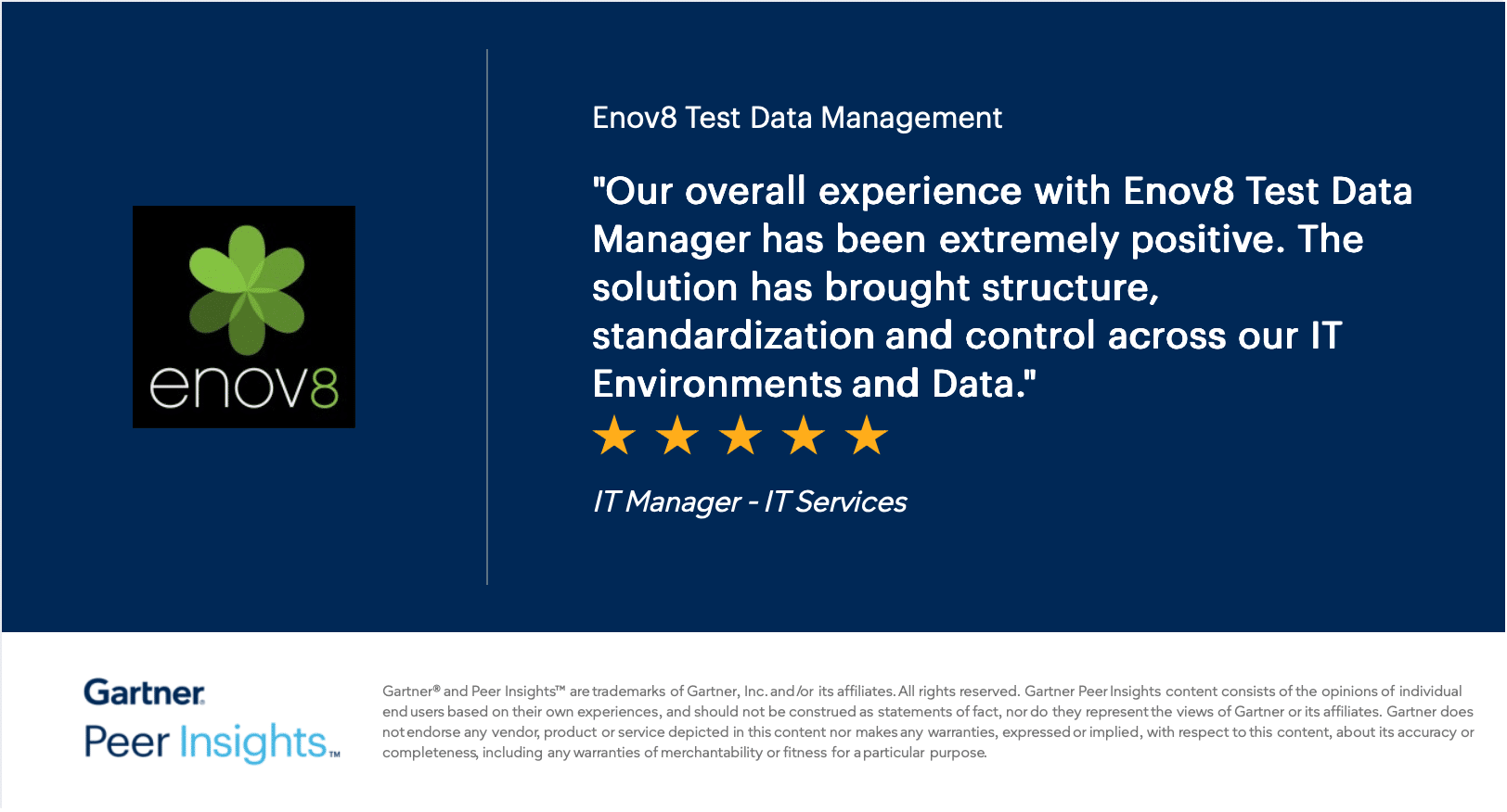 Gartner Peer Insights review of Enov8 Test Data Management, five stars: "Our overall experience with Enov8 Test Data Manager has been extremely positive. The solution has brought structure, standardization and control across our IT Environments and Data." — IT Manager, IT Services
